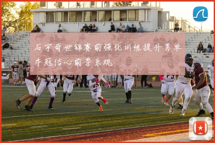 石宇奇世锦赛前强化训练提升男单夺冠信心前景乐观